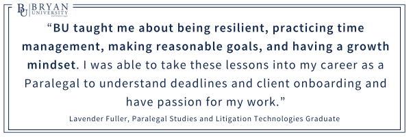 “BU taught me about being resilient, practicing time management, making reasonable goals, and having a growth mindset. I was able to take these lessons into my career as a Paralegal to understand deadlines and client onboarding and have passion for my work.”